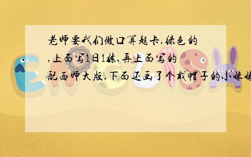 老师要我们做口算题卡,绿色的,上面写1日1练,再上面写的配西师大版,下面还画了个戴帽子的小妹妹,小妹妹手里拿着一个布娃娃,布娃娃没戴帽子,就是这一本,画图的答案不用给.