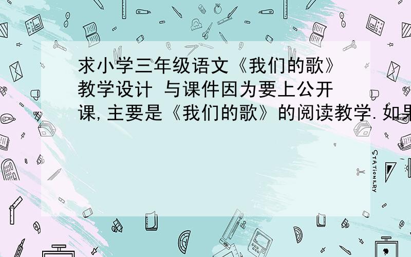 求小学三年级语文《我们的歌》教学设计 与课件因为要上公开课,主要是《我们的歌》的阅读教学.如果有详细的教学设计课件或者是视频就更好啦~