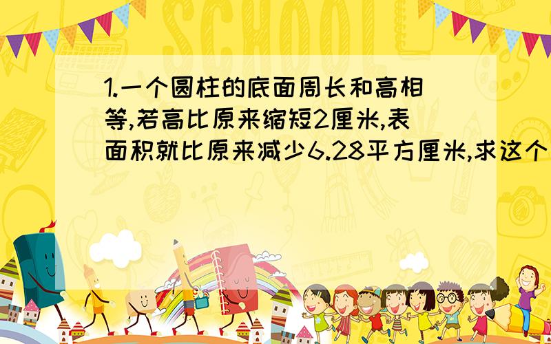 1.一个圆柱的底面周长和高相等,若高比原来缩短2厘米,表面积就比原来减少6.28平方厘米,求这个圆柱的表面积.2.一个棱长10厘米的正方体,个面上都挖掉一个直径为2厘米,深2厘米的圆柱形洞,这