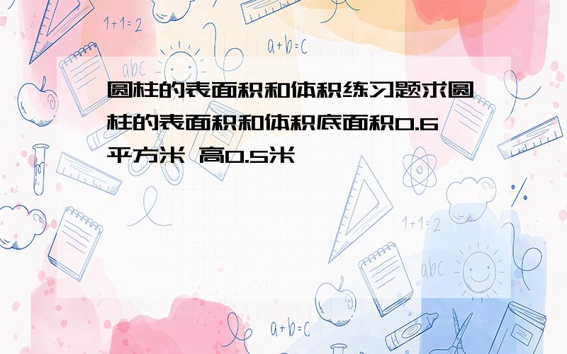 圆柱的表面积和体积练习题求圆柱的表面积和体积底面积0.6平方米 高0.5米