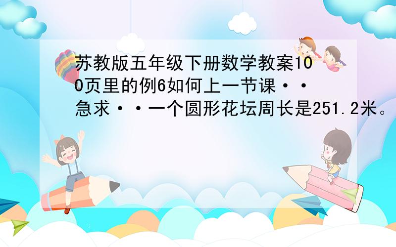 苏教版五年级下册数学教案100页里的例6如何上一节课··急求··一个圆形花坛周长是251.2米。根据C=πd可以列方程解答。设花坛直径是X米。3.14x=251.2x=x=答：花坛直径是----米。你还能怎样求出