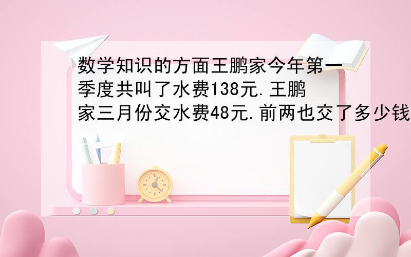 数学知识的方面王鹏家今年第一季度共叫了水费138元.王鹏家三月份交水费48元.前两也交了多少钱?王鹏平均每月交了多少元水费?（算式也列出来）（先算前两个月的在算平均的）