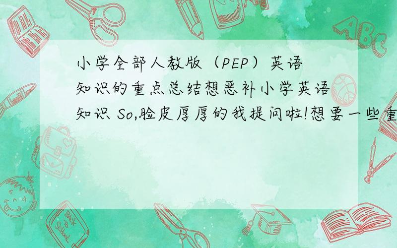 小学全部人教版（PEP）英语知识的重点总结想恶补小学英语知识 So,脸皮厚厚的我提问啦!想要一些重点单词啊,一般疑问句啊,特殊疑问句啊,等等等等.还有神马的就更好了!