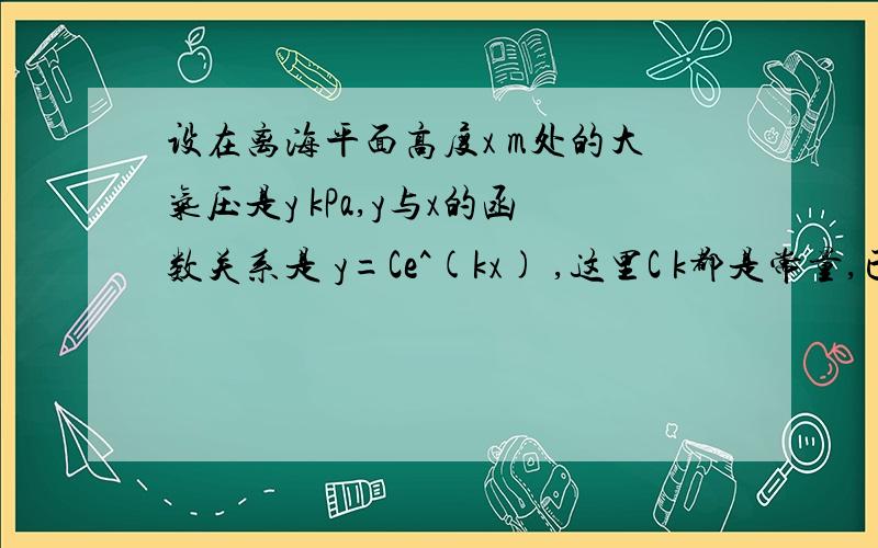 设在离海平面高度x m处的大气压是y kPa,y与x的函数关系是 y=Ce^(kx) ,这里C k都是常量,已知某地某天的海平面与1000m高空的大气压强分别是101 kPa和90 kPa,求在600 m高空的大气压强,又求大气压强是96