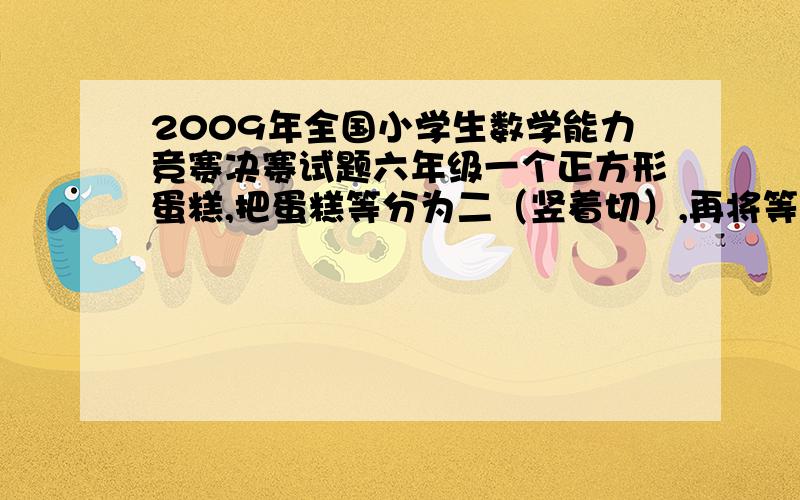 2009年全国小学生数学能力竞赛决赛试题六年级一个正方形蛋糕,把蛋糕等分为二（竖着切）,再将等分为二的蛋糕其中之一再等分为二（横着切）,一共切了两刀,再切一刀分给三个人,请问怎么