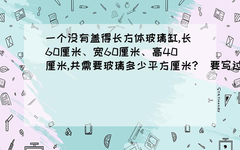 一个没有盖得长方体玻璃缸,长60厘米、宽60厘米、高40厘米,共需要玻璃多少平方厘米?（要写过程）