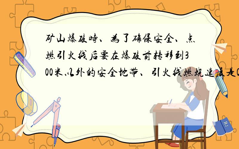 矿山爆破时、为了确保安全、点燃引火线后要在爆破前转移到300米以外的安全地带、引火线燃烧速度是0.8CM / 秒 .人离开速度是5米/秒 算算至少需要引火线多少厘米?