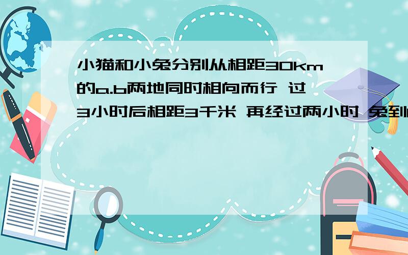 小猫和小兔分别从相距30km的a.b两地同时相向而行 过3小时后相距3千米 再经过两小时 兔到b地的距离所剩路程是小猫到a地所剩路程的2倍 求小猫小兔速度