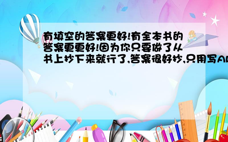 有填空的答案更好!有全本书的答案更更好!因为你只要做了从书上抄下来就行了,答案很好抄,只用写ABCD就行了!如果史社的也答了就给你加100悬赏!