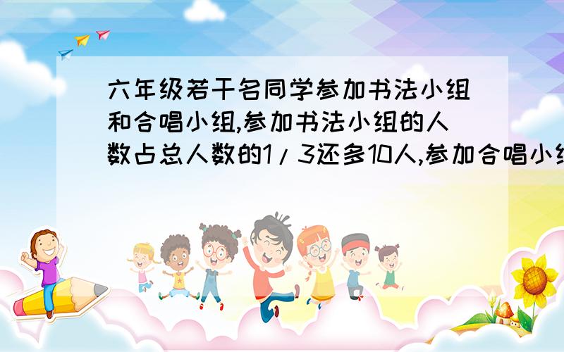 六年级若干名同学参加书法小组和合唱小组,参加书法小组的人数占总人数的1/3还多10人,参加合唱小组的人数占总人数的3/5,参加这两个小组的同学一共有多少人?这个题,用小学知识答,