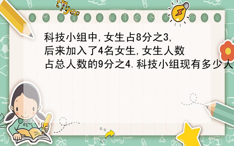 科技小组中,女生占8分之3,后来加入了4名女生,女生人数占总人数的9分之4.科技小组现有多少人?