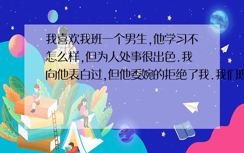 我喜欢我班一个男生,他学习不怎么样,但为人处事很出色.我向他表白过,但他委婉的拒绝了我.我们现在关系还是很好.我在班级排名第三,还有一个月就要期末了,我喜欢的男生让我考好超过班