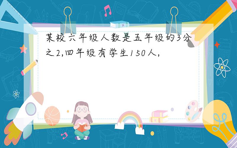 某校六年级人数是五年级的3分之2,四年级有学生150人,