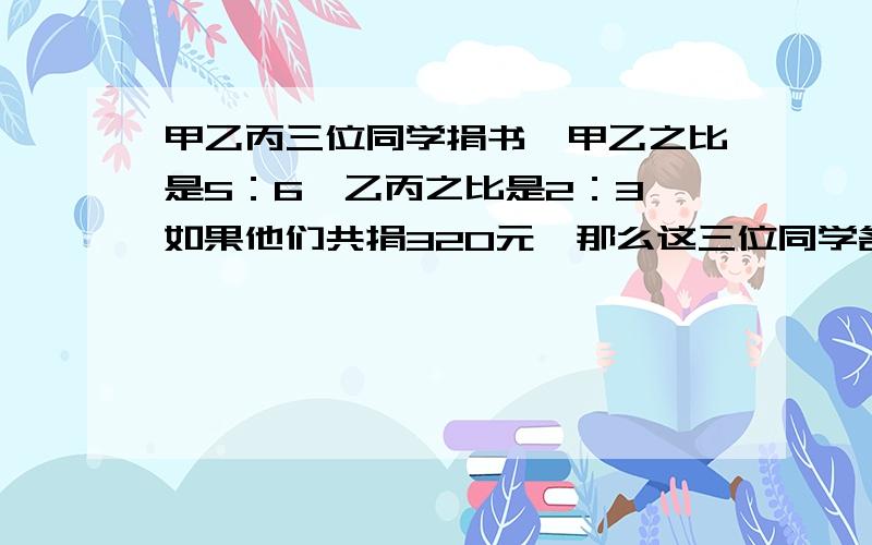 甲乙丙三位同学捐书,甲乙之比是5：6,乙丙之比是2：3,如果他们共捐320元,那么这三位同学各捐书?册