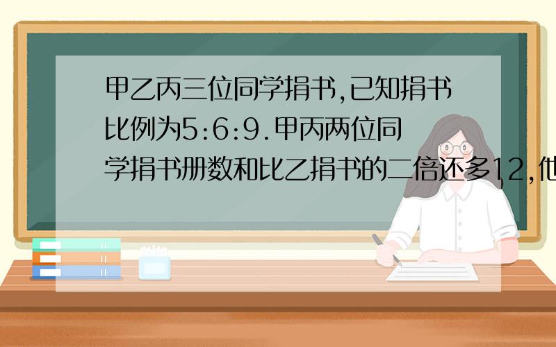 甲乙丙三位同学捐书,已知捐书比例为5:6:9.甲丙两位同学捐书册数和比乙捐书的二倍还多12,他们各捐多少书?