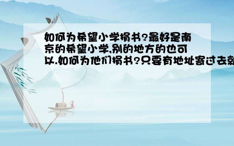 如何为希望小学捐书?最好是南京的希望小学,别的地方的也可以.如何为他们捐书?只要有地址寄过去就可以嘛?这样会不会太冒失了?拜托大家提供一点关于希望小学的地址、或者电话等联系方