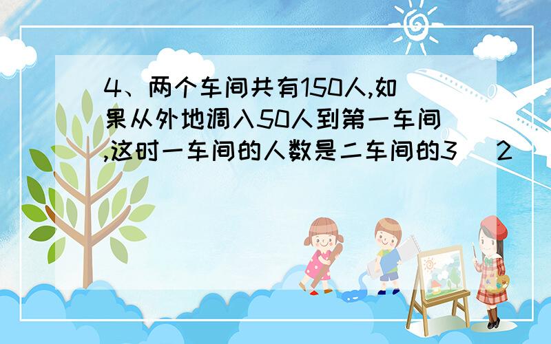 4、两个车间共有150人,如果从外地调入50人到第一车间,这时一车间的人数是二车间的3( 2 ),二车间原来有