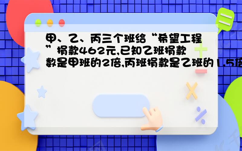 甲、乙、丙三个班给“希望工程”捐款462元,已知乙班捐款数是甲班的2倍,丙班捐款是乙班的1.5倍.甲捐款