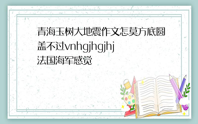 青海玉树大地震作文怎莫方底圆盖不过vnhgjhgjhj 法国海军感觉