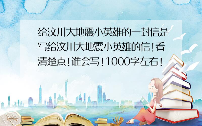 给汶川大地震小英雄的一封信是写给汶川大地震小英雄的信!看清楚点!谁会写!1000字左右!