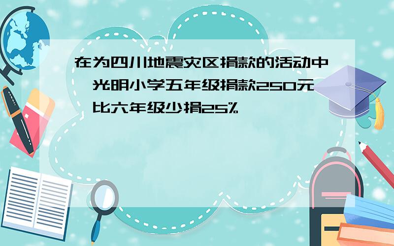 在为四川地震灾区捐款的活动中,光明小学五年级捐款250元,比六年级少捐25%,