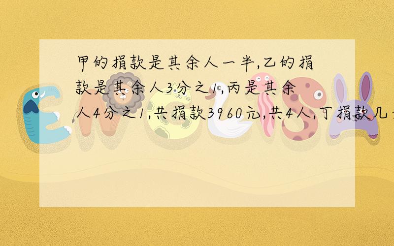 甲的捐款是其余人一半,乙的捐款是其余人3分之1,丙是其余人4分之1,共捐款3960元,共4人,丁捐款几元最好要有算式