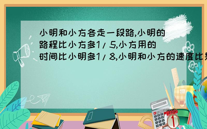 小明和小方各走一段路,小明的路程比小方多1/5,小方用的时间比小明多1/8,小明和小方的速度比是多少