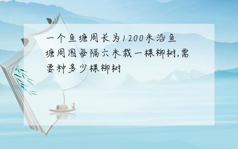 一个鱼塘周长为1200米沿鱼塘周围每隔六米栽一棵柳树,需要种多少棵柳树