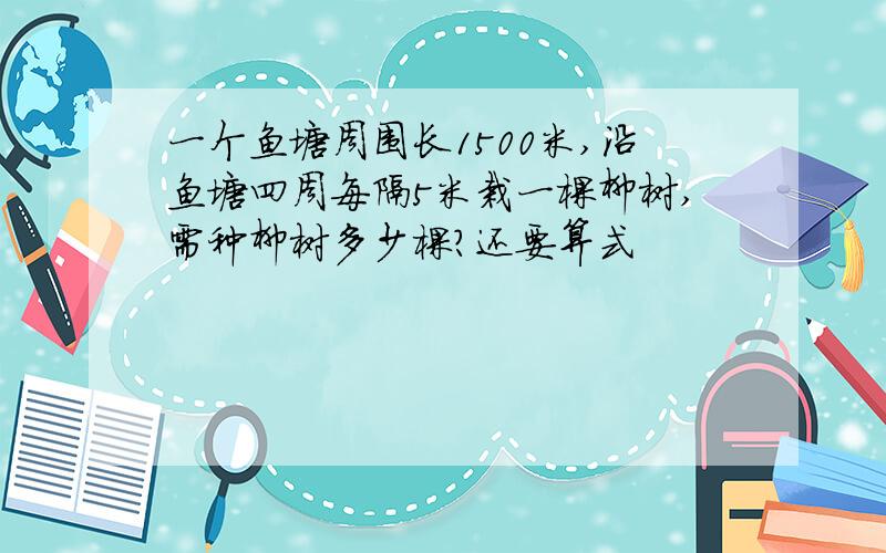 一个鱼塘周围长1500米,沿鱼塘四周每隔5米栽一棵柳树,需种柳树多少棵?还要算式