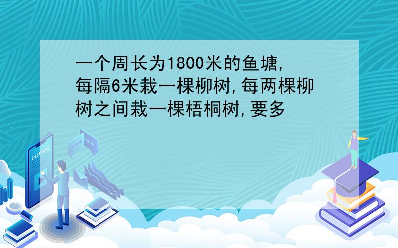 一个周长为1800米的鱼塘,每隔6米栽一棵柳树,每两棵柳树之间栽一棵梧桐树,要多