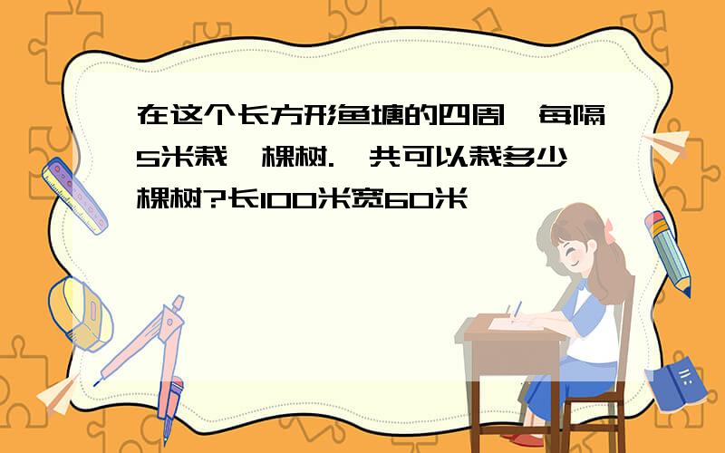 在这个长方形鱼塘的四周,每隔5米栽一棵树.一共可以栽多少棵树?长100米宽60米