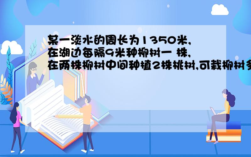 某一淡水的周长为1350米,在湖边每隔9米种柳树一 株,在两株柳树中间种植2株桃树,可栽柳树多少株?可栽桃树多少株?