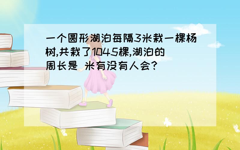 一个圆形湖泊每隔3米栽一棵杨树,共栽了1045棵,湖泊的周长是 米有没有人会？