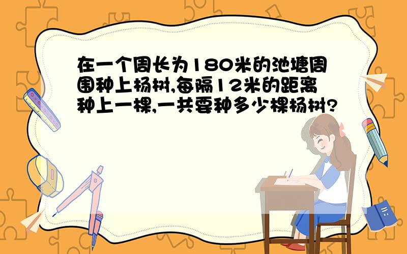 在一个周长为180米的池塘周围种上杨树,每隔12米的距离种上一棵,一共要种多少棵杨树?