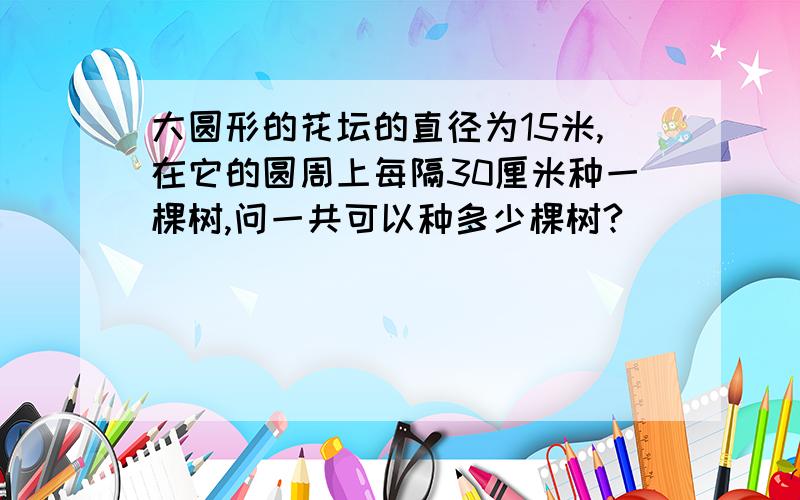 大圆形的花坛的直径为15米,在它的圆周上每隔30厘米种一棵树,问一共可以种多少棵树?