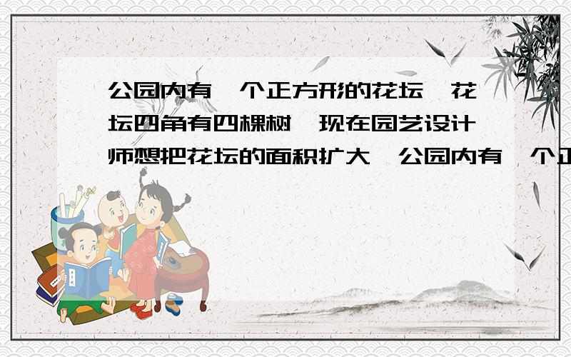 公园内有一个正方形的花坛,花坛四角有四棵树,现在园艺设计师想把花坛的面积扩大一公园内有一个正方形的花坛,花坛四角有四棵树,现在园艺设计师想在不移动四棵树的前提下把花坛的面积