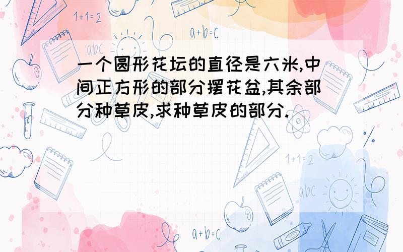 一个圆形花坛的直径是六米,中间正方形的部分摆花盆,其余部分种草皮,求种草皮的部分.