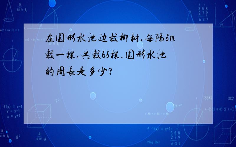 在圆形水池边栽柳树,每隔5m栽一棵,共栽65棵.圆形水池的周长是多少?