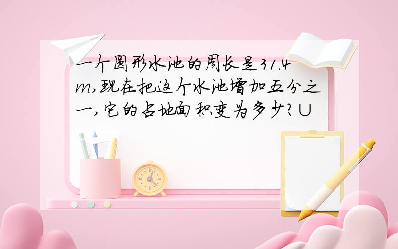 一个圆形水池的周长是31.4m,现在把这个水池增加五分之一,它的占地面积变为多少?∪