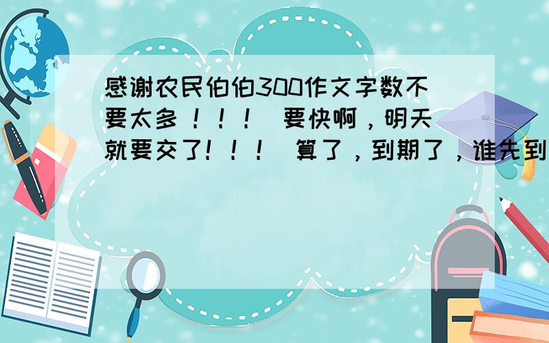 感谢农民伯伯300作文字数不要太多 ！！！ 要快啊，明天就要交了！！！ 算了，到期了，谁先到谁先得！