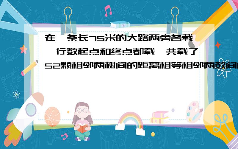 在一条长75米的大路两旁各载一行数起点和终点都载一共载了52颗相邻两树间的距离相等相邻两数间的距离是