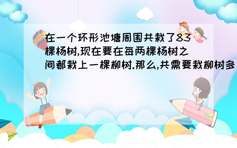 在一个环形池塘周围共栽了83棵杨树,现在要在每两棵杨树之间都栽上一棵柳树.那么,共需要栽柳树多少棵?