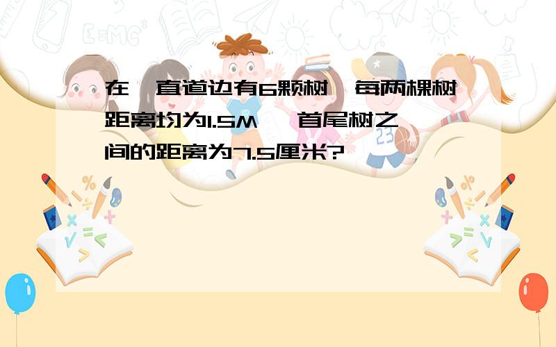 在一直道边有6颗树,每两棵树距离均为1.5M, 首尾树之间的距离为7.5厘米?