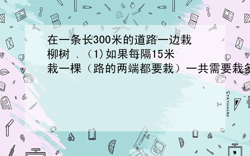 在一条长300米的道路一边栽柳树 .（1)如果每隔15米栽一棵（路的两端都要栽）一共需要栽多了棵在一条长300米的道路一边栽柳树 .（1)如果每隔15米栽一棵（路的两端都要栽）一共需要栽多了