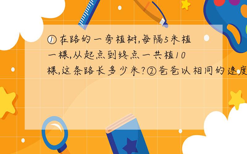 ①在路的一旁植树,每隔5米植一棵,从起点到终点一共植10棵,这条路长多少米?②爸爸以相同的速度在有电线杆的人行道上散步.他从第1根电线杆走到第12根电线杆用了22分钟.如果他共走了36分钟