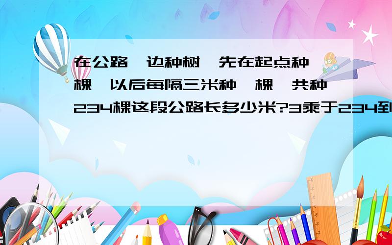 在公路一边种树,先在起点种一棵,以后每隔三米种一棵,共种234棵这段公路长多少米?3乘于234到底等于多少啊