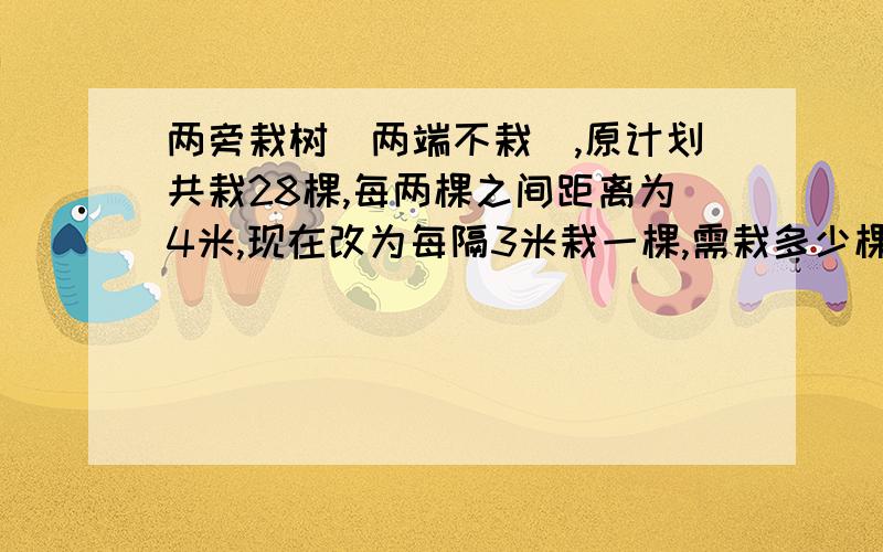 两旁栽树（两端不栽）,原计划共栽28棵,每两棵之间距离为4米,现在改为每隔3米栽一棵,需栽多少棵树?