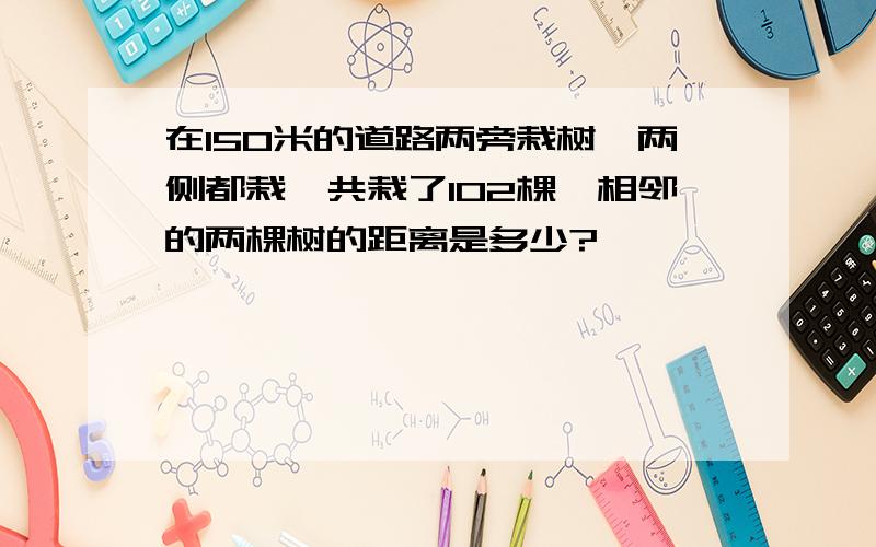 在150米的道路两旁栽树,两侧都栽,共栽了102棵,相邻的两棵树的距离是多少?