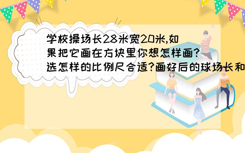 学校操场长28米宽20米,如果把它画在方块里你想怎样画?选怎样的比例尺合适?画好后的球场长和宽各是多少