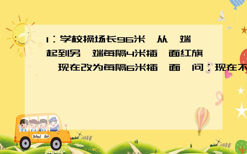 1：学校操场长96米,从一端起到另一端每隔4米插一面红旗,现在改为每隔6米插一面,问：现在不必拔出的红旗